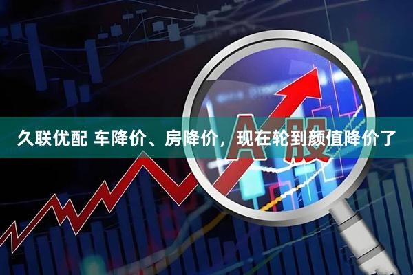 久联优配 车降价、房降价，现在轮到颜值降价了