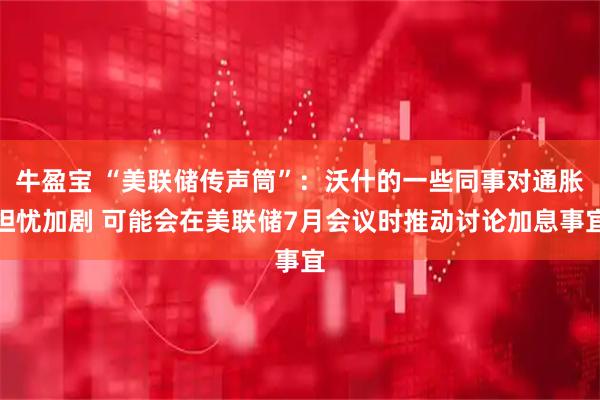 牛盈宝 “美联储传声筒”：沃什的一些同事对通胀担忧加剧 可能会在美联储7月会议时推动讨论加息事宜