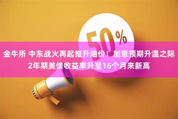 金牛所 中东战火再起推升油价！加息预期升温之际2年期美债收益率升至16个月来新高