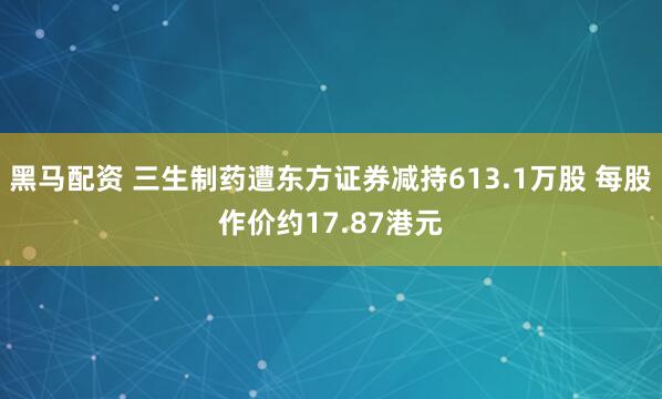 黑马配资 三生制药遭东方证券减持613.1万股 每股作价约17.87港元