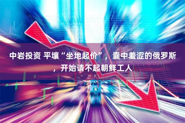 中岩投资 平壤“坐地起价”，囊中羞涩的俄罗斯，开始请不起朝鲜工人