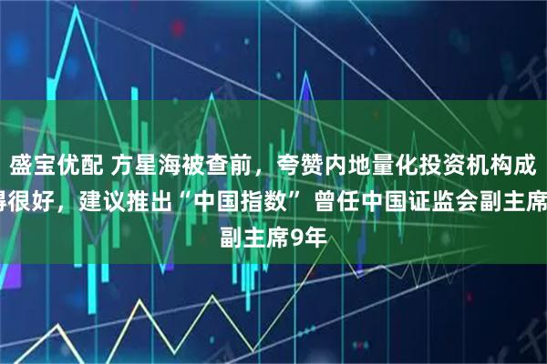 盛宝优配 方星海被查前，夸赞内地量化投资机构成长得很好，建议推出“中国指数” 曾任中国证监会副主席9年