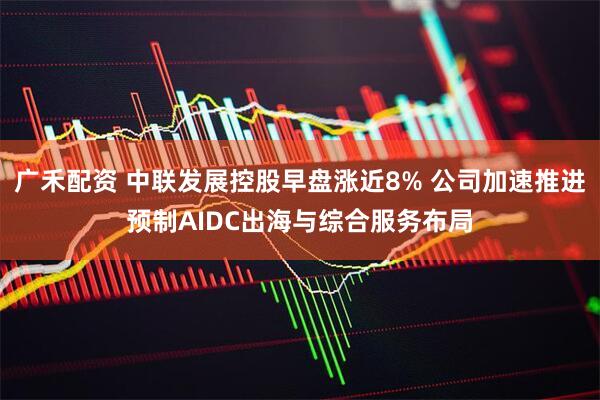 广禾配资 中联发展控股早盘涨近8% 公司加速推进预制AIDC出海与综合服务布局
