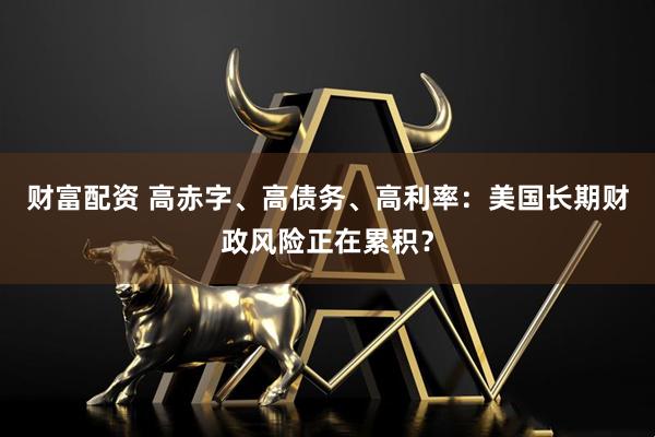 财富配资 高赤字、高债务、高利率：美国长期财政风险正在累积？