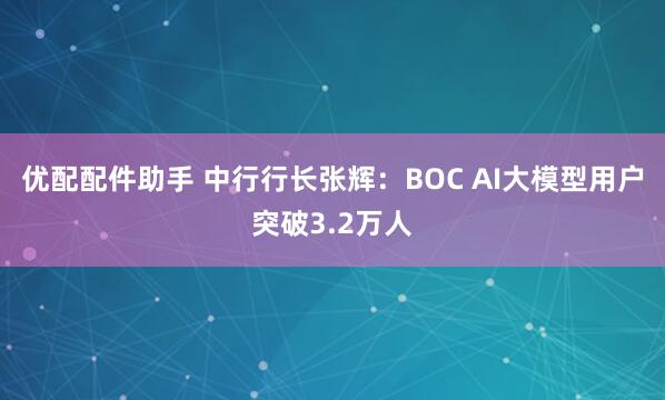 优配配件助手 中行行长张辉:BOC AI大模型用户突破3.2万人