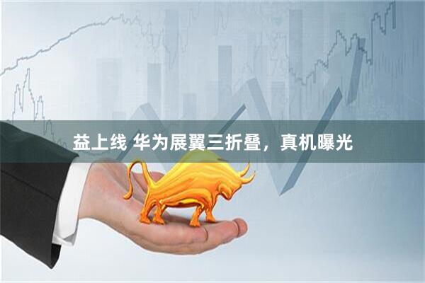 益上线 华为展翼三折叠，真机曝光