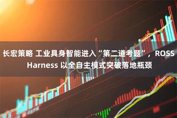 长宏策略 工业具身智能进入“第二道考题”,ROSS Harness 以全自主模式突破落地瓶颈