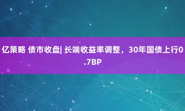 亿策略 债市收盘| 长端收益率调整,30年国债上行0.7BP