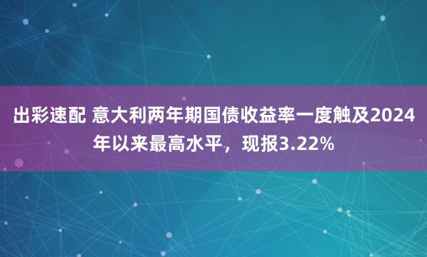 出彩速配 意大利两年期国债收益率一度触及2024年以来最高水平，现报3.22%